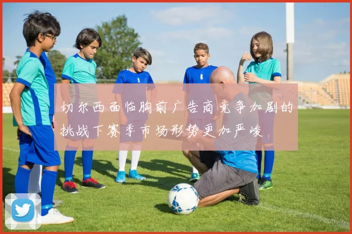 切尔西面临胸前广告商竞争加剧的挑战下赛季市场形势更加严峻