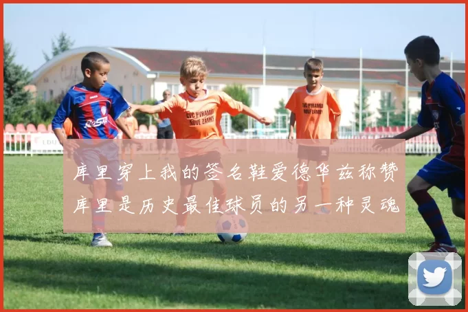 库里穿上我的签名鞋爱德华兹称赞库里是历史最佳球员的另一种灵魂