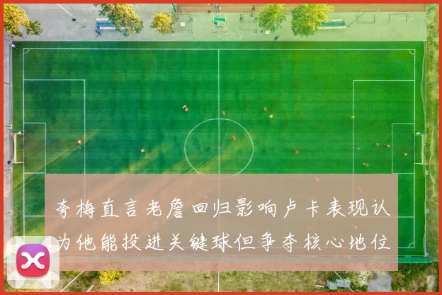 夸梅直言老詹回归影响卢卡表现认为他能投进关键球但争夺核心地位成阻碍