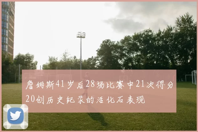 詹姆斯41岁后28场比赛中21次得分20创历史纪录的活化石表现