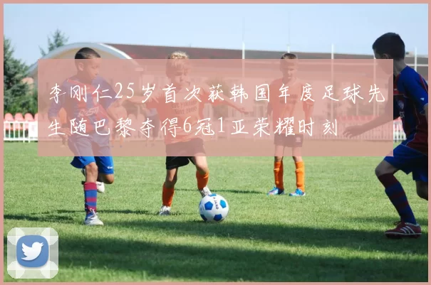 李刚仁25岁首次获韩国年度足球先生随巴黎夺得6冠1亚荣耀时刻