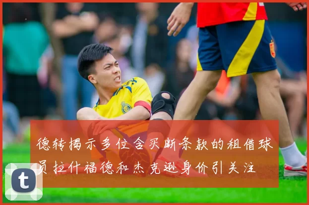 德转揭示多位含买断条款的租借球员拉什福德和杰克逊身价引关注