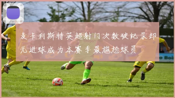 麦卡利斯特英超射门次数破纪录却无进球成为本赛季最尴尬球员