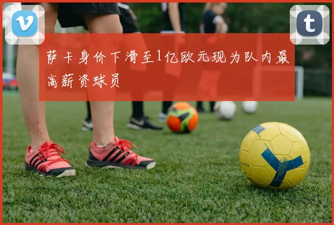 萨卡身价下滑至1亿欧元现为队内最高薪资球员