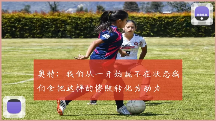 奥特：我们从一开始就不在状态我们会把这样的惨败转化为动力