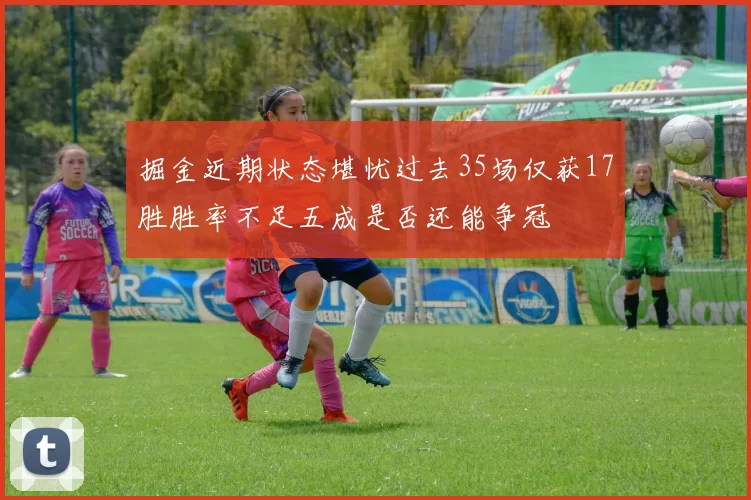 掘金近期状态堪忧过去35场仅获17胜胜率不足五成是否还能争冠