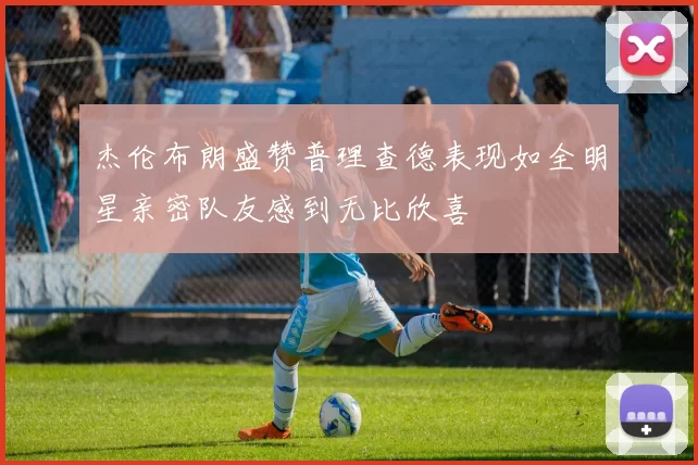 杰伦布朗盛赞普理查德表现如全明星亲密队友感到无比欣喜