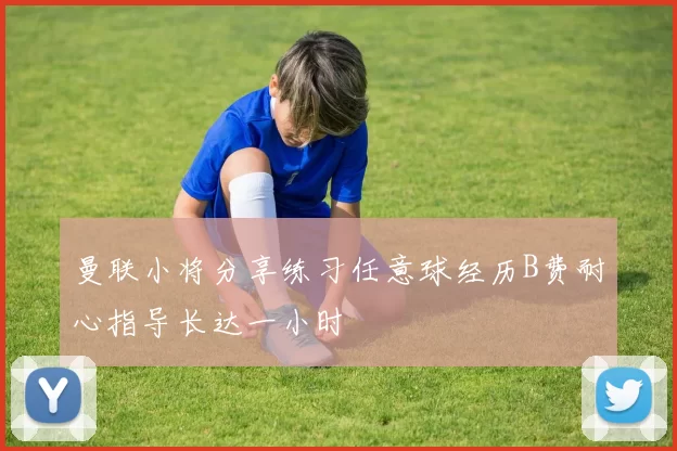 曼联小将分享练习任意球经历B费耐心指导长达一小时