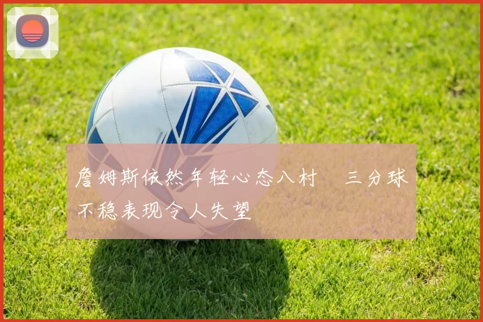 詹姆斯依然年轻心态八村塁三分球不稳表现令人失望