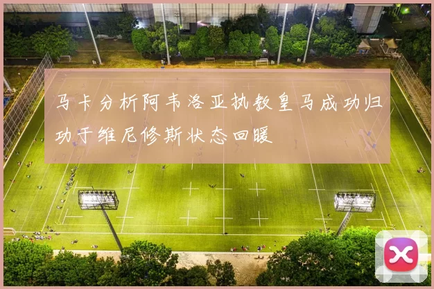 马卡分析阿韦洛亚执教皇马成功归功于维尼修斯状态回暖