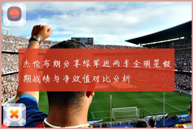 杰伦布朗分享绿军近两季全明星假期战绩与净效值对比分析