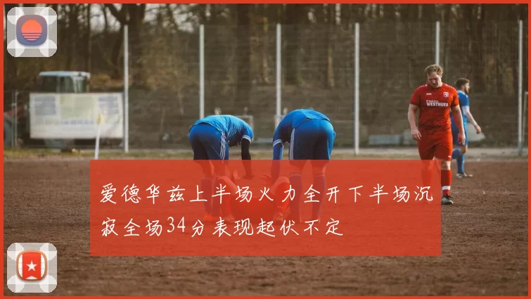 爱德华兹上半场火力全开下半场沉寂全场34分表现起伏不定