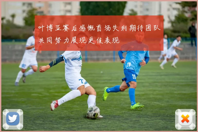 叶博亚赛后感慨首场失利期待团队共同努力展现更佳表现