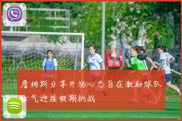 詹姆斯分享开场心态旨在激励球队士气迎接假期挑战