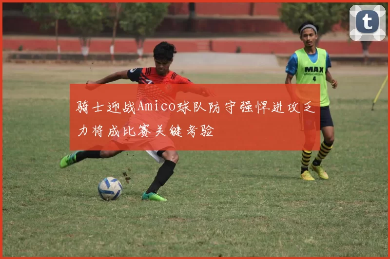 骑士迎战Amico球队防守强悍进攻乏力将成比赛关键考验
