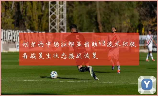 切尔西中场拉维亚借助VR技术积极备战复出状态接近恢复