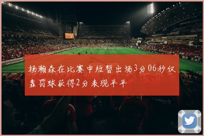 杨瀚森在比赛中短暂出场3分06秒仅靠罚球获得2分表现平平