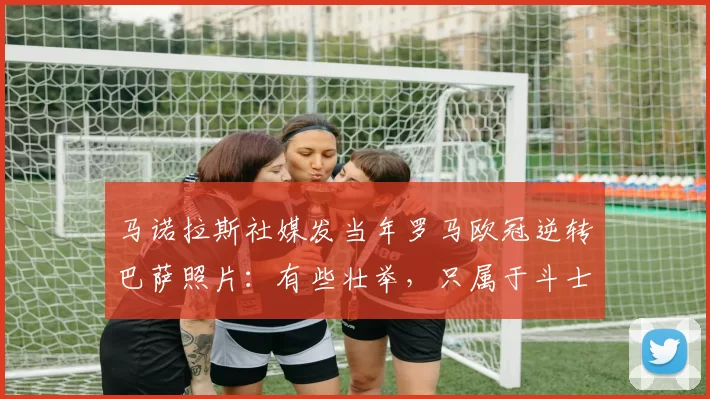 马诺拉斯社媒发当年罗马欧冠逆转巴萨照片：有些壮举，只属于斗士