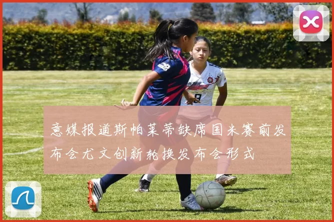 意媒报道斯帕莱蒂缺席国米赛前发布会尤文创新轮换发布会形式