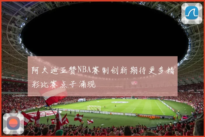 阿夫迪亚赞NBA赛制创新期待更多精彩比赛点子涌现